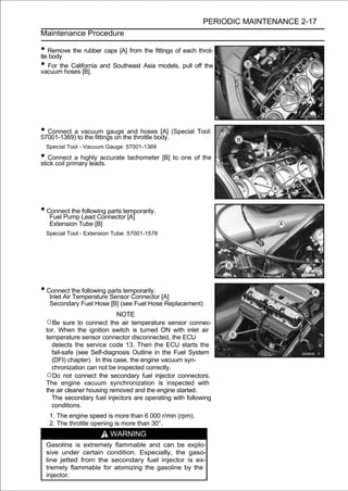 PERIODIC MAINTENANCE 2-17
Maintenance Procedure

• Remove the rubber caps [A] from the fittings of each throt-
tle body
• For the California and Southeast Asia models, pull off the
vacuum hoses [B].




• Connect atovacuum gaugethe throttle body. (Special Tool:
57001-1369) the fittings on
                            and hoses [A]

  Special Tool - Vacuum Gauge: 57001-1369

• Connect a highly accurate tachometer [B] to one of the
stick coil primary leads.




• Connect the Lead Connector [A]
   Fuel Pump
              following parts temporarily.

   Extension Tube [B]
  Special Tool - Extension Tube: 57001-1578




• Connect the following parts temporarily.
   Inlet Air Temperature Sensor Connector [A]
   Secondary Fuel Hose [B] (see Fuel Hose Replacement)
                           NOTE
  ○Be sure to connect the air temperature sensor connec-
  tor. When the ignition switch is turned ON with inlet air
  temperature sensor connector disconnected, the ECU
    detects the service code 13. Then the ECU starts the
    fail-safe (see Self-diagnosis Outline in the Fuel System
    (DFI) chapter). In this case, the engine vacuum syn-
    chronization can not be inspected correctly.
  ○Do not connect the secondary fuel injector connectors.
  The engine vacuum synchronization is inspected with
  the air cleaner housing removed and the engine started.
    The secondary fuel injectors are operating with following
    conditions.
   1. The engine speed is more than 6 000 r/min (rpm).
   2. The throttle opening is more than 30°.
                         WARNING
  Gasoline is extremely flammable and can be explo-
  sive under certain condition. Especially, the gaso-
  line jetted from the secondary fuel injector is ex-
  tremely flammable for atomizing the gasoline by the
  injector.
 