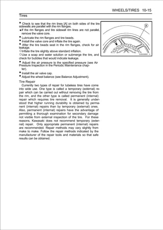 WHEELS/TIRES 10-15
Tires

• Check aresee that with rim rim flanges. both sides of the tire
sidewalls
          to
             parallel
                      the
                          the
                              lines [A] on

  If the rim flanges and tire sidewall rim lines are not parallel,
  remove the valve core.
• Lubricate the rim flanges and tire beads.
• Install the valve core and inflate the tire again.
•  After the tire beads seat in the rim flanges, check for air
leakage.
○Inflate the tire slightly above standard inflation.
○Use a soap and water solution or submerge the tire, and
check for bubbles that would indicate leakage.
•  Adjust the air pressure to the specified pressure (see Air
Pressure Inspection in the Periodic Maintenance chap-
  ter).
• Install the air valve cap.
• Adjust the wheel balance (see Balance Adjustment).
Tire Repair
  Currently two types of repair for tubeless tires have come
into wide use. One type is called a temporary (external) re-
pair which can be carried out without removing the tire from
the rim, and the other type is called permanent (internal)
repair which requires tire removal. It is generally under-
stood that higher running durability is obtained by perma-
nent (internal) repairs than by temporary (external) ones.
Also, permanent (internal) repairs have the advantage of
permitting a thorough examination for secondary damage
not visible from external inspection of the tire. For these
reasons, Kawasaki does not recommend temporary (exter-
nal) repair. Only appropriate permanent (internal) repairs
are recommended. Repair methods may vary slightly from
make to make. Follow the repair methods indicated by the
manufacturer of the repair tools and materials so that safe
results can be obtained.
 