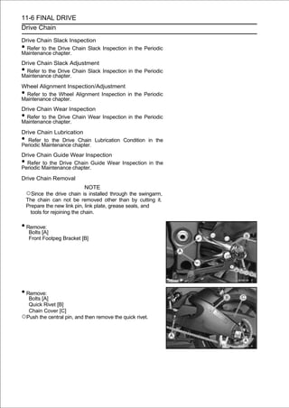 11-6 FINAL DRIVE
Drive Chain

Drive Chain Slack Inspection
• Refer to the Drive Chain Slack Inspection in the Periodic
Maintenance chapter.
Drive Chain Slack Adjustment
• Refer to the Drive Chain Slack Inspection in the Periodic
Maintenance chapter.
Wheel Alignment Inspection/Adjustment
•Refer to the Wheel Alignment Inspection in the Periodic
Maintenance chapter.
Drive Chain Wear Inspection
• Refer to the Drive Chain Wear Inspection in the Periodic
Maintenance chapter.
Drive Chain Lubrication
• Refer to the Drive Chain Lubrication Condition in the
Periodic Maintenance chapter.
Drive Chain Guide Wear Inspection
• Refer to the Drive Chain Guide Wear Inspection in the
Periodic Maintenance chapter.

Drive Chain Removal
                                NOTE
    ○Since the drive chain is installed through the swingarm,
    The chain can not be removed other than by cutting it.
    Prepare the new link pin, link plate, grease seals, and
      tools for rejoining the chain.

• Remove:
     Bolts [A]
     Front Footpeg Bracket [B]




• Remove:
  Bolts [A]
  Quick Rivet [B]
  Chain Cover [C]
○Push the central pin, and then remove the quick rivet.
 