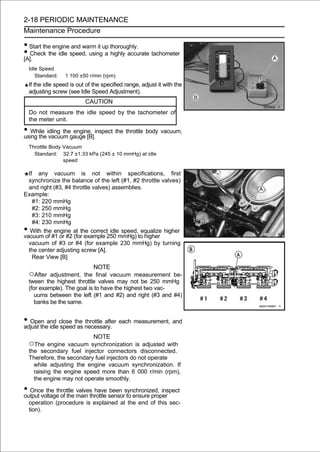 2-18 PERIODIC MAINTENANCE
Maintenance Procedure

• Start the engine and warm it up thoroughly.
• Check the idle speed, using a highly accurate tachometer
[A].
    Idle Speed
       Standard:   1 100 ±50 r/min (rpm)
    If the idle speed is out of the specified range, adjust it with the
    adjusting screw (see Idle Speed Adjustment).
                            CAUTION
    Do not measure the idle speed by the tachometer of
    the meter unit.

• While idling thegauge [B].inspect the throttle body vacuum,
using the vacuum
                   engine,

    Throttle Body Vacuum
      Standard: 32.7 ±1.33 kPa (245 ± 10 mmHg) at idle
                  speed

  If any vacuum is not within specifications, first
  synchronize the balance of the left (#1, #2 throttle valves)
  and right (#3, #4 throttle valves) assemblies.
Example:
    #1: 220 mmHg
    #2: 250 mmHg
    #3: 210 mmHg
    #4: 230 mmHg
•  With the engine at the correct idle speed, equalize higher
vacuum of #1 or #2 (for example 250 mmHg) to higher
  vacuum of #3 or #4 (for example 230 mmHg) by turning
  the center adjusting screw [A].
    Rear View [B]
                              NOTE
    ○After adjustment, the final vacuum measurement be-
    tween the highest throttle valves may not be 250 mmHg
    (for example). The goal is to have the highest two vac-
       uums between the left (#1 and #2) and right (#3 and #4)
       banks be the same.


• Open and close the necessary. each measurement, and
adjust the idle speed as
                         throttle after

                            NOTE
    ○The engine    vacuum synchronization is adjusted with
    the secondary fuel injector connectors disconnected.
    Therefore, the secondary fuel injectors do not operate
      while adjusting the engine vacuum synchronization. If
      raising the engine speed more than 6 000 r/min (rpm),
      the engine may not operate smoothly.

• Once the throttle main throttle sensorsynchronized, inspect
output voltage of the
                      valves have been
                                         to ensure proper
    operation (procedure is explained at the end of this sec-
    tion).
 