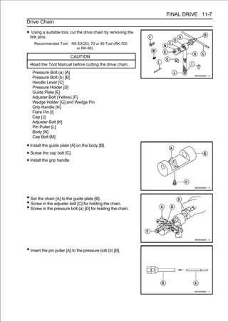FINAL DRIVE 11-7
Drive Chain

• link pins.suitable tool, cut the drive chain by removing the
   Using a

    Recommended Tool: RK EXCEL 70 or 90 Tool (RK-700
                        or RK-90)

                          CAUTION
  Read the Tool Manual before cutting the drive chain.
   Pressure Bolt (a) [A]
   Pressure Bolt (b) [B]
   Handle Lever [C]
   Pressure Holder [D]
   Guide Plate [E]
   Adjuster Bolt (Yellow) [F]
   Wedge Holder [G] and Wedge Pin
   Grip Handle [H]
   Flare Pin [I]
   Cap [J]
   Adjuster Bolt [K]
   Pin Puller [L]
   Body [N]
   Cap Bolt [M]

• Install the guide plate [A] on the body [B].
• Screw the cap bolt [C].
• Install the grip handle.



• Set the chain [A] to the guide plate [B].
• Screw in the adjuster bolt [C] for holding the chain.
• Screw in the pressure bolt (a) [D] for holding the chain.




• Insert the pin puller [A] to the pressure bolt (b) [B].
 