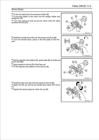 FINAL DRIVE 11-9
Drive Chain

• Fit the link plate [A] in the pressure holder [B].
• Fit the link plates of the chain into the wedge holder and
wedge pin [D].
• Turn the link pins. bolt (a) [C] by hand until link plate
touches the
               pressure




• Install the handle lever [A] onto the pressure bolt (a) [B].
• Turn the handle lever, press in the link plate to the link
pins.




• Set the adjuster bolt (yellow) [A], guide plate [B], and flare pin
[C] on the body.
• Apply grease to the tip [D] of the flare pin.
• Fit the adjuster bolt (yellow) to the link pin [E].



• Install the grip lever [A] onto the pressure bolt (a) [B].
• Stake the link pin end by the handle lever about 9/10 turns
[C].
• Repeat the above steps for other link pin [D].
 