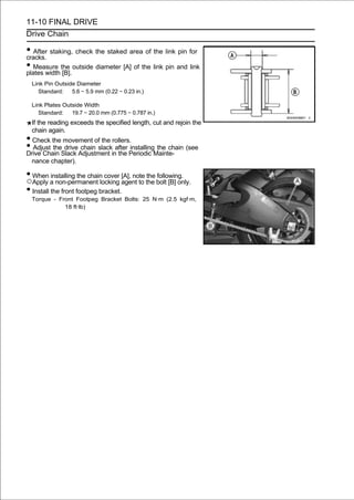 11-10 FINAL DRIVE
Drive Chain

• After staking, check the staked area of the link pin for
cracks.
• Measure the outside diameter [A] of the link pin and link
plates width [B].
 Link Pin Outside Diameter
    Standard:   5.6 ∼ 5.9 mm (0.22 ∼ 0.23 in.)

 Link Plates Outside Width
    Standard:   19.7 ∼ 20.0 mm (0.775 ∼ 0.787 in.)
 If the reading exceeds the specified length, cut and rejoin the
 chain again.
• Check the movement of the rollers.
• Adjust theSlack Adjustment inafter Periodic Mainte- (see
Drive Chain
             drive chain slack
                                the
                                     installing the chain

 nance chapter).

• When installing the chain cover [A], note the following.
○Apply a non-permanent locking agent to the bolt [B] only.
• Install the front footpeg bracket.
 Torque - Front Footpeg Bracket Bolts: 25 N·m (2.5 kgf·m,
            18 ft·lb)
 