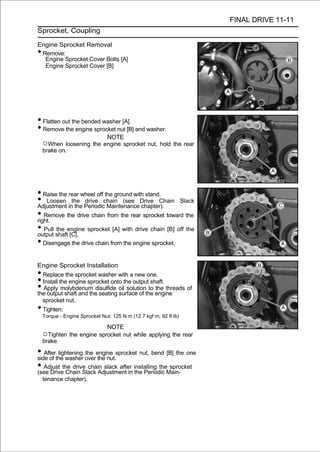 FINAL DRIVE 11-11
Sprocket, Coupling

Engine Sprocket Removal
•Remove:
  Engine Sprocket Cover Bolts [A]
  Engine Sprocket Cover [B]




• Flatten out the bended washer [A].
• Remove the engine sprocket nut [B] and washer.
                                NOTE
    ○When loosening the engine sprocket nut, hold the rear
    brake on.




• Raise the rear wheel off the ground with stand.
• Loosen inthe Periodicchain (see Drive Chain Slack
Adjustment the
                  drive
                            Maintenance chapter).
• Remove the drive chain from the rear sprocket toward the
right.
• Pull shaftengine sprocket [A] with drive chain [B] off the
output
       the
             [C].
• Disengage the drive chain from the engine sprocket.

Engine Sprocket Installation
• Replace the sprocket washer with a new one.
• Install the engine sprocket onto the output shaft.
• Apply molybdenum disulfide oil solution to the threads of
the output shaft and the seating surface of the engine
  sprocket nut.
• Tighten:
    Torque - Engine Sprocket Nut: 125 N·m (12.7 kgf·m, 92 ft·lb)

                           NOTE
    ○Tighten the engine sprocket nut while applying the rear
    brake.

• Afterthe washer overengine sprocket nut, bend [B] the one
side of
        tightening the
                       the nut.
• Adjust the drive chain slack after installing theMain-
(see Drive Chain Slack Adjustment in the Periodic
                                                    sprocket

    tenance chapter).
 