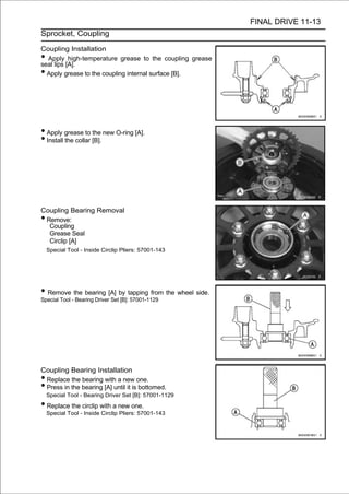 FINAL DRIVE 11-13
Sprocket, Coupling

Coupling Installation
• Apply high-temperature grease to the coupling grease
seal lips [A].
• Apply grease to the coupling internal surface [B].




• Apply grease to the new O-ring [A].
• Install the collar [B].




Coupling Bearing Removal
•Remove:
  Coupling
  Grease Seal
  Circlip [A]
    Special Tool - Inside Circlip Pliers: 57001-143




• Remove the bearing [A] by tapping from the wheel side.
Special Tool - Bearing Driver Set [B]: 57001-1129




Coupling Bearing Installation
•Replace the bearing with a new one.
•Press in the bearing [A] until it is bottomed.
    Special Tool - Bearing Driver Set [B]: 57001-1129

• Replace the circlip with a new one.
    Special Tool - Inside Circlip Pliers: 57001-143
 
