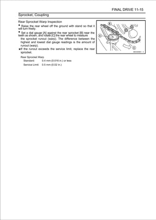 FINAL DRIVE 11-15
Sprocket, Coupling

Rear Sprocket Warp Inspection
•  Raise the rear wheel off the ground with stand so that it
will turn freely.
•  Set a dial gauge [A] against the rear sprocket [B] near the
teeth as shown, and rotate [C] the rear wheel to measure
  the sprocket runout (warp). The difference between the
  highest and lowest dial gauge readings is the amount of
  runout (warp).
  If the runout exceeds the service limit, replace the rear
  sprocket.
    Rear Sprocket Warp
      Standard:     0.4 mm (0.016 in.) or less
      Service Limit:   0.5 mm (0.02 in.)
 