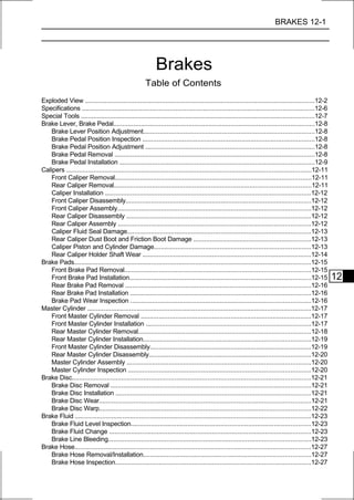 BRAKES 12-1




                                                          Brakes
                                                     Table of Contents
Exploded View .............................................................................................................................12-2
Specifications ..............................................................................................................................12-6
Special Tools ...............................................................................................................................12-7
Brake Lever, Brake Pedal.............................................................................................................12-8
    Brake Lever Position Adjustment.............................................................................................12-8
    Brake Pedal Position Inspection ..............................................................................................12-8
    Brake Pedal Position Adjustment ............................................................................................12-8
    Brake Pedal Removal .............................................................................................................12-8
    Brake Pedal Installation ..........................................................................................................12-9
Calipers .....................................................................................................................................12-11
    Front Caliper Removal...........................................................................................................12-11
    Rear Caliper Removal...........................................................................................................12-11
    Caliper Installation ................................................................................................................12-12
    Front Caliper Disassembly.....................................................................................................12-12
    Front Caliper Assembly.........................................................................................................12-12
    Rear Caliper Disassembly ....................................................................................................12-12
    Rear Caliper Assembly .........................................................................................................12-12
    Caliper Fluid Seal Damage....................................................................................................12-13
    Rear Caliper Dust Boot and Friction Boot Damage ................................................................12-13
    Caliper Piston and Cylinder Damage.....................................................................................12-13
    Rear Caliper Holder Shaft Wear ............................................................................................12-14
Brake Pads.................................................................................................................................12-15
    Front Brake Pad Removal.....................................................................................................12-15
    Front Brake Pad Installation...................................................................................................12-15              12
    Rear Brake Pad Removal .....................................................................................................12-16
    Rear Brake Pad Installation ..................................................................................................12-16
    Brake Pad Wear Inspection ..................................................................................................12-16
Master Cylinder ..........................................................................................................................12-17
    Front Master Cylinder Removal .............................................................................................12-17
    Front Master Cylinder Installation ..........................................................................................12-17
    Rear Master Cylinder Removal..............................................................................................12-18
    Rear Master Cylinder Installation...........................................................................................12-19
    Front Master Cylinder Disassembly........................................................................................12-19
    Rear Master Cylinder Disassembly........................................................................................12-20
    Master Cylinder Assembly ....................................................................................................12-20
    Master Cylinder Inspection ...................................................................................................12-20
Brake Disc..................................................................................................................................12-21
    Brake Disc Removal .............................................................................................................12-21
    Brake Disc Installation ..........................................................................................................12-21
    Brake Disc Wear...................................................................................................................12-21
    Brake Disc Warp...................................................................................................................12-22
Brake Fluid ................................................................................................................................12-23
    Brake Fluid Level Inspection..................................................................................................12-23
    Brake Fluid Change ..............................................................................................................12-23
    Brake Line Bleeding..............................................................................................................12-23
Brake Hose.................................................................................................................................12-27
    Brake Hose Removal/Installation...........................................................................................12-27
    Brake Hose Inspection..........................................................................................................12-27
 
