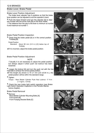 12-8 BRAKES
Brake Lever, Brake Pedal

Brake Lever Position Adjustment
  The brake lever adjuster has 6 positions so that the brake
lever position can be adjusted to suit the operator’s hand.
•  Push the lever forward and turn the adjuster [A] to align
the number with the arrow mark [B] on the lever holder.
○The distance from the grip to the lever is minimum at number
6 and maximum at number 1.




Brake Pedal Position Inspection
• Check that the brake pedal [A] is in the correct position.
  Footpeg [B]
    Pedal Position
      Standard: About 90 mm (3.5 in.) [C] below top of
                   footpeg
    If it is incorrect, adjust the brake pedal position.



Brake Pedal Position Adjustment
                                NOTE
    ○Usually it is not necessary to adjust the pedal position,
    but always adjust it when push rod locknut has been
    loosened.

• Loosen the locknut [A] and pedalthe push rod with the hex
head [B] to achieve the correct
                                turn
                                     position.
    If the length [C] shown is 70 ±1 mm (2.8 ±0.04 in.), the
    pedal position will be within the standard range.
• Tighten:
    Torque - Rear Master Cylinder Push Rod Locknut: 17 N·m
               (1.7 kgf·m, 13 ft·lb)
• Check theOperation Inspection in theoperation Mainte-
Light Switch
             rear brake light switch
                                       Periodic
                                                (see Brake

    nance chapter).
Brake Pedal Removal
• Remove:
   Rear Master Cylinder Mounting Bolts [A]
   Foot Guard [B]
   Front Footpeg Bracket Bolts [C]
 