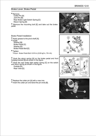 BRAKES 12-9
Brake Lever, Brake Pedal

• Remove:
   Cotter Pin [A]
   Joint Pin [B]
   Rear Brake Light Switch Spring [C]
   Return Spring [D]
• Remove the mounting bolt [E] and take out the brake
pedal.




Brake Pedal Installation
• Apply grease to the pivot shaft [A].
• Install:
   Washer [B]
   Brake Pedal [C]
   Washer [D]
   Brake Pedal Bolt [E]
•Tighten:
    Torque - Brake Pedal Bolt: 8.8 N·m (0.90 kgf·m, 78 in·lb)


• Hook bracket [B] as shown inon the brake pedal and front
footpeg
         the return spring [A]
                                 the figure.
• Hook the rear as shown inswitch spring [C] on the switch
and return spring
                  brake light
                               the figure.
     Outside [D]
     Rear View [E]




• Replace the cotter pin [A] with a new one.
• Insert the cotter pin and bend the pin ends [B].
 