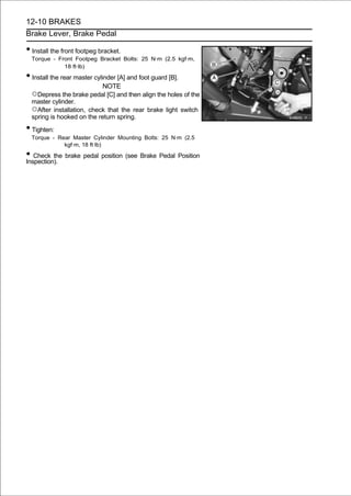 12-10 BRAKES
Brake Lever, Brake Pedal

• Install the front footpeg bracket.
  Torque - Front Footpeg Bracket Bolts: 25 N·m (2.5 kgf·m,
             18 ft·lb)

• Install the rear master cylinder [A] and foot guard [B].
                           NOTE
  ○Depress the brake pedal [C] and then align the holes of the
  master cylinder.
  ○After installation, check that the rear brake light switch
  spring is hooked on the return spring.
• Tighten:
  Torque - Rear Master Cylinder Mounting Bolts: 25 N·m (2.5
             kgf·m, 18 ft·lb)

• Check the brake pedal position (see Brake Pedal Position
Inspection).
 