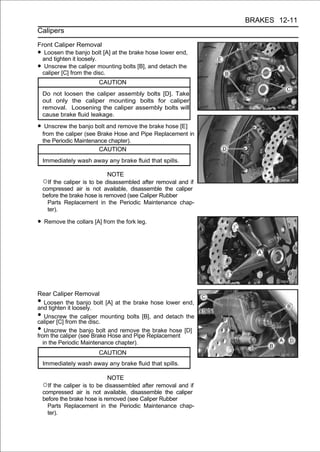 BRAKES 12-11
Calipers

Front Caliper Removal
•  Loosen the banjo bolt [A] at the brake hose lower end,
  and tighten it loosely.
•  Unscrew the caliper mounting bolts [B], and detach the
  caliper [C] from the disc.
                         CAUTION
    Do not loosen the caliper assembly bolts [D]. Take
    out only the caliper mounting bolts for caliper
    removal. Loosening the caliper assembly bolts will
    cause brake fluid leakage.

• Unscrew the banjo bolt and remove the brake hose [E]
    from the caliper (see Brake Hose and Pipe Replacement in
    the Periodic Maintenance chapter).
                          CAUTION
    Immediately wash away any brake fluid that spills.

                              NOTE
    ○If the caliper is to be disassembled after removal and if
    compressed air is not available, disassemble the caliper
    before the brake hose is removed (see Caliper Rubber
      Parts Replacement in the Periodic Maintenance chap-
      ter).

• Remove the collars [A] from the fork leg.




Rear Caliper Removal
•   Loosen the banjo bolt [A] at the brake hose lower end,
and tighten it loosely.
•   Unscrew the caliper mounting bolts [B], and detach the
caliper [C] from the disc.
•   Unscrew the banjo bolt and remove the brake hose [D]
from the caliper (see Brake Hose and Pipe Replacement
   in the Periodic Maintenance chapter).
                         CAUTION
    Immediately wash away any brake fluid that spills.

                              NOTE
    ○If the caliper is to be disassembled after removal and if
    compressed air is not available, disassemble the caliper
    before the brake hose is removed (see Caliper Rubber
      Parts Replacement in the Periodic Maintenance chap-
      ter).
 