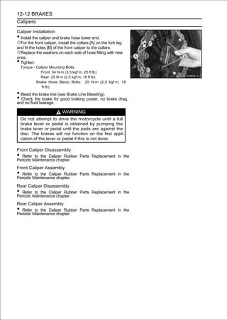 12-12 BRAKES
Calipers

Caliper Installation
• Install the caliper and brake hose lower end.
○For the front caliper, install the collars [A] on the fork leg
and fit the holes [B] of the front caliper to the collars.
○Replace the washers on each side of hose fitting with new
ones.
• Tighten:
    Torque - Caliper Mounting Bolts
               Front: 34 N·m (3.5 kgf·m, 25 ft·lb)
               Rear: 25 N·m (2.5 kgf·m, 18 ft·lb)
             Brake Hose Banjo Bolts: 25 N·m (2.5 kgf·m, 18
                ft·lb)

• Bleed the brake line (see Brake Line Bleeding).
• Check theleakage.for good braking power, no brake drag,
and no fluid
              brake


                           WARNING
    Do not attempt to drive the motorcycle until a full
    brake lever or pedal is obtained by pumping the
    brake lever or pedal until the pads are against the
    disc. The brakes will not function on the first appli-
    cation of the lever or pedal if this is not done.

Front Caliper Disassembly
• Refer to the Caliper Rubber Parts Replacement in the
Periodic Maintenance chapter.
Front Caliper Assembly
• Refer to the Caliper Rubber Parts Replacement in the
Periodic Maintenance chapter.
Rear Caliper Disassembly
• Refer to the Caliper Rubber Parts Replacement in the
Periodic Maintenance chapter.
Rear Caliper Assembly
• Refer to the Caliper Rubber Parts Replacement in the
Periodic Maintenance chapter.
 