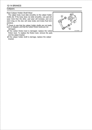 12-14 BRAKES
Calipers

Rear Caliper Holder Shaft Wear
  The caliper body must slide smoothly on the caliper holder
shafts [A]. If the body does not slide smoothly, one pad will
wear more than the other, pad wear will increase, and con-
stant drag on the disc will raise brake and brake fluid tem-
perature.
•  Check to see that the caliper holder shafts are not badly
worn or stepped, and that the rubber friction boots are not
  damaged.
  If the rubber friction boot is damaged, replace the rubber
  friction boot. To replace the friction boot, remove the pads
  and the caliper bracket.
  If the caliper holder shaft is damage, replace the caliper
  bracket.
 