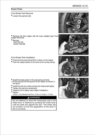 BRAKES 12-15
Brake Pads

Front Brake Pad Removal
• Loosen the pad pins [A].




• Remove the front caliper with the hose installed (see Front
Caliper Removal).
• Remove:
     Pad Pins [A]
     Brake Pads [B]




Front Brake Pad Installation
• Check that the pad spring [A] is in place on the caliper.
• Push the caliper pistons in by hand as far as they will go.




• Install the brake pads on the pad spring correctly.
○Fit the pad [A] into the groove of the caliper as shown in
    the figure.
• Install the pad pins while pushing the brake pads lightly.
• Tighten the pad pins temporarily.
• Install the front caliper (see Caliper Installation).
• Tighten:
    Torque - Front Brake Pad Pins: 15 N·m (1.5 kgf·m, 11 ft·lb)

                             WARNING
    Do not attempt to drive the motorcycle until a full
    brake lever is obtained by pumping the brake lever
    until the pads are against the disc. The brake will
    not function on the first application of the lever if
    this is not done.
 