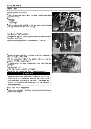 12-16 BRAKES
Brake Pads

Rear Brake Pad Removal
• Remove the rear caliper with the hose installed (see Rear
Caliper Removal).
• Remove:
   Clip [A]
   Pad Pin [B]
• Remove the brake pad [C] of the jaw side from the holder
shaft [D], then remove the other pad [E].



Rear Brake Pad Installation
• Check that the pad spring [A] and guide [B] are in place on
the caliper and holder.
• Push the caliper piston in by hand as far as it will go.




• Install the brake pad [A] on the piston side first, then install the
other pad on the holder shaft.
○Fit   the projections [B] of the piston side pad into the
recesses [C] of the caliper holder.
•  Install the pad pin while pushing the brake pad of the jow
side lightly.
• Install a new clip.
○The clip must be “outside” of the pad.
• Install the rear caliper (see Rear Caliper Installation).
                            WARNING
    Do not attempt to drive the motorcycle until a full
    brake pedal is obtained by pumping the brake pedal
    until the pads are against the disc. The brake will
    not function on the first application of the pedal if
    this is not done.

Brake Pad Wear Inspection
• Refer to the Brake Pad Wear Inspection in the Periodic
Maintenance chapter.
 