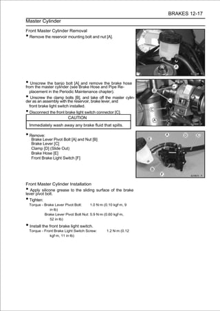 BRAKES 12-17
Master Cylinder

Front Master Cylinder Removal
• Remove the reservoir mounting bolt and nut [A].




• Unscrew the banjo bolt [A]Brakeremove thePipe Re-hose
from the master cylinder (see
                              and
                                  Hose and
                                            brake

  placement in the Periodic Maintenance chapter).
•  Unscrew the clamp bolts [B], and take off the master cylin-
der as an assembly with the reservoir, brake lever, and
  front brake light switch installed.
• Disconnect the front brake light switch connector [C].
                           CAUTION
    Immediately wash away any brake fluid that spills.

• Remove:
     Brake Lever Pivot Bolt [A] and Nut [B]
     Brake Lever [C]
     Clamp [D] (Slide Out)
     Brake Hose [E]
     Front Brake Light Switch [F]




Front Master Cylinder Installation
•  Apply silicone grease to the sliding surface of the brake
lever pivot bolt.
• Tighten:
    Torque - Brake Lever Pivot Bolt:     1.0 N·m (0.10 kgf·m, 9
                in·lb)
             Brake Lever Pivot Bolt Nut: 5.9 N·m (0.60 kgf·m,
                52 in·lb)

• Install the front brake light switch.
    Torque - Front Brake Light Switch Screw:      1.2 N·m (0.12
                kgf·m, 11 in·lb)
 