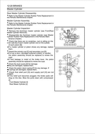 12-20 BRAKES
Master Cylinder

Rear Master Cylinder Disassembly
• Refer to the Master Cylinder Rubber Parts Replacement in
the Periodic Maintenance chapter.
Master Cylinder Assembly
• Refer to the Master Cylinder Rubber Parts Replacement in
the Periodic Maintenance chapter.
Master Cylinder Inspection
•   Remove the front/rear master cylinder (see Front/Rear
Master Cylinder Removal).
•   Disassemble the front/rear master cylinder (see Master
Cylinder Rubber Parts Replacement in the Periodic Main-
   tenance chapter).
•   Check that there are no scratches, rust or pitting on the
inner wall [A] of each master cylinder and on the outside
   of each piston [B].
   If a master cylinder or piston shows any damage, replace
   them.
•  Inspect the primary cup [C] and secondary cup [D].
   If a cup is worn, damaged softened (rotted), or swollen,
   the piston assembly should be replaced to renew the
   cups.
   If fluid leakage is noted at the brake lever, the piston
   assembly should be replaced to renew the cups.
•  Check the dust covers [E] for damage.
If they are damaged, replace them.
•   Check the piston return spring [F] for any damage. If
the springs are damaged, replace them.
•   Check that relief port [G] and supply port [H] are not
plugged.
   If the relief port becomes plugged, the brake pads will
   drag on the disc. Blow the ports clean with compressed
   air.
     Front Master Cylinder [I]
     Rear Maser Cylinder [J]
 