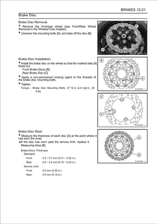 BRAKES 12-21
Brake Disc

Brake Disc Removal
•  Remove the front/rear wheel (see Front/Rear Wheel
Removal in the Wheels/Tires chapter).
• Unscrew the mounting bolts [A], and take off the disc [B].




Brake Disc Installation
• Install the brake disc on the wheel so that the marked side [A]
faces out.
   Front Brake Discs [B]
   Rear Brake Disc [C]
•  Apply a non-permanent locking agent to the threads of
the brake disc mounting bolts.
• Tighten:
    Torque - Brake Disc Mounting Bolts: 27 N·m (2.8 kgf·m, 20
               ft·lb)




Brake Disc Wear
•  Measure the thickness of each disc [A] at the point where it
has worn the most.
  If the disc has worn past the service limit, replace it.
  Measuring Area [B]
    Brake Discs Thickness
      Standard:
        Front          5.3 ∼ 5.7 mm (0.21 ∼ 0.22 in.)
        Rear           4.8 ∼ 5.2 mm (0.19 ∼ 0.20 in.)
      Service Limit:
        Front          5.0 mm (0.20 in.)
        Rear           4.5 mm (0.18 in.)
 