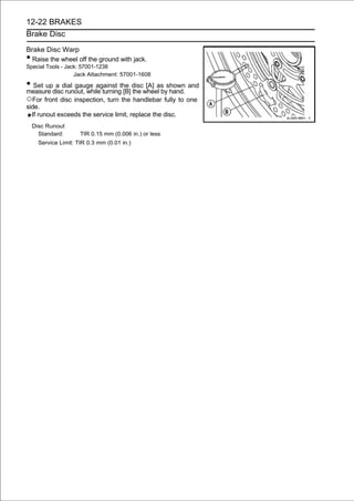 12-22 BRAKES
Brake Disc

Brake Disc Warp
• Raise the wheel off the ground with jack.
Special Tools - Jack: 57001-1238
                   Jack Attachment: 57001-1608

• Set updiscdial gauge against the discwheel byshown and
measure
         a
             runout, while turning [B] the
                                           [A] as
                                                  hand.
○For front disc inspection, turn the handlebar fully to one
side.
  If runout exceeds the service limit, replace the disc.
    Disc Runout
      Standard:       TIR 0.15 mm (0.006 in.) or less
      Service Limit: TIR 0.3 mm (0.01 in.)
 