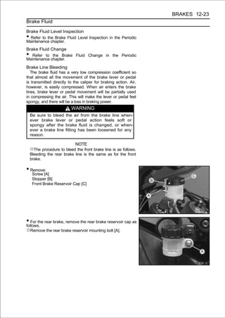 BRAKES 12-23
Brake Fluid

Brake Fluid Level Inspection
• Refer to the Brake Fluid Level Inspection in the Periodic
Maintenance chapter.
Brake Fluid Change
•  Refer to the Brake Fluid Change in the Periodic
Maintenance chapter.
Brake Line Bleeding
   The brake fluid has a very low compression coefficient so
that almost all the movement of the brake lever or pedal
is transmitted directly to the caliper for braking action. Air,
however, is easily compressed. When air enters the brake
lines, brake lever or pedal movement will be partially used
in compressing the air. This will make the lever or pedal feel
spongy, and there will be a loss in braking power.
                           WARNING
    Be sure to bleed the air from the brake line when-
    ever brake lever or pedal action feels soft or
    spongy after the brake fluid is changed, or when-
    ever a brake line fitting has been loosened for any
    reason.

                            NOTE
    ○The procedure to bleed the front brake line is as follows.
    Bleeding the rear brake line is the same as for the front
    brake.

• Remove:
     Screw [A]
     Stopper [B]
     Front Brake Reservoir Cap [C]




• For the rear brake, remove the rear brake reservoir cap as
follows.
○Remove the rear brake reservoir mounting bolt [A].
 