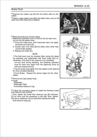 BRAKES 12-25
Brake Fluid

• Remove the rubber cap [A] from the bleed valve on the
caliper.
• Attach aof the hose into a container. bleed valve, and run the
other end
           clear plastic hose [B] to the




• Bleed the brake line and the caliper.
○Repeat this operation until no more air can be seen com-
  ing out into the plastic hose.
  1. Pump the brake lever until it becomes hard, and apply
     the brake and hold it [A].
  2. Quickly open and close [B] the bleed valve while hold-
     ing the brake applied.
  3. Release the brake [C].
                            NOTE
  ○The fluid level must be checked often during the bleed-
  ing operation and replenished with fresh brake fluid as
  necessary. If the fluid in the reservoir runs completely
    out any time during bleeding, the bleeding operation
    must be done over again from the beginning since air
    will have entered the line.
  ○Tap the brake hose lightly from the caliper to the reservoir
  for more complete bleeding.
  ○Front Brake: Repeat the above steps for the other
  caliper.

• Remove the clear plastic hose.
• Install:
   Diaphragm
   Diaphragm Plate
   Front Brake Reservoir Cap

• Follow the cap correctly. to install the front/rear brake
fluid reservoir
                procedure below

○First, tighten the brake fluid reservoir cap [B] clockwise
[C] by hand until the resistance is felt fully; then, tighten
the cap an additional 1/6 turn [D] while holding the brake
  fluid reservoir body [A].
 
