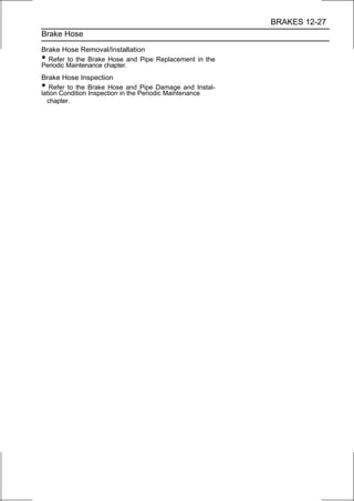 BRAKES 12-27
Brake Hose

Brake Hose Removal/Installation
• Refer to the Brake Hose and Pipe Replacement in the
Periodic Maintenance chapter.
Brake Hose Inspection
•  Refer to the Brake Hose and Pipe Damage and Instal-
lation Condition Inspection in the Periodic Maintenance
  chapter.
 