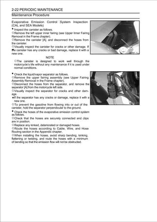 2-22 PERIODIC MAINTENANCE
Maintenance Procedure

Evaporative Emission Control System Inspection
(CAL and SEA Models)
• Inspect the canister as follows.
○Remove the left upper inner fairing (see Upper Inner Fairing
Removal in the Frame chapter).
○Remove the canister [A], and disconnect the hoses from
the canister.
○Visually inspect the canister for cracks or other damage. If
the canister has any cracks or bad damage, replace it with a
new one.
                             NOTE
  ○The canister is designed to work well through the
  motorcycle’s life without any maintenance if it is used under
  normal conditions.

• Check the liquid/vapor separator as follows.
○Remove the upper fairing assembly (see Upper Fairing
Assembly Removal in the Frame chapter).
○Disconnect the hoses from the separator, and remove the
separator [A] from the motorcycle left side.
○Visually inspect the separator for cracks and other dam-
age.
   If the separator has any cracks or damage, replace it with a
   new one.
○To prevent the gasoline from flowing into or out of the
canister, hold the separator perpendicular to the ground.
•  Check the hoses of the evaporative emission control system
as follows.
○Check that the hoses are securely connected and clips
are in position.
○Replace any kinked, deteriorated or damaged hoses.
○Route the hoses according to Cable, Wire, and Hose
Routing section in the Appendix chapter.
○When installing the hoses, avoid sharp bending, kinking,
flattening or twisting, and route the hoses with a minimum
of bending so that the emission flow will not be obstructed.
 