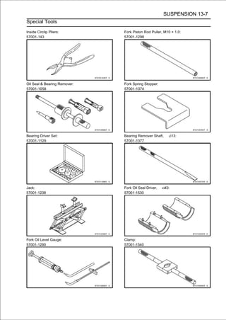 SUSPENSION 13-7
Special Tools

Inside Circlip Pliers:        Fork Piston Rod Puller, M10 × 1.0:
57001-143                     57001-1298




Oil Seal & Bearing Remover:   Fork Spring Stopper:
57001-1058                    57001-1374




Bearing Driver Set:           Bearing Remover Shaft,         13:
57001-1129                    57001-1377




Jack:                         Fork Oil Seal Driver,    43:
57001-1238                    57001-1530




Fork Oil Level Gauge:         Clamp:
57001-1290                    57001-1540
 