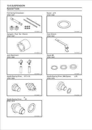 13-8 SUSPENSION
Special Tools

Fork Spring Compressor:             Spacer, 18:
57001-1587                          57001-1636




Swingarm Pivot Nut Wrench:          Hook Wrench:
57001-1597                          57001-1641




Jack Attachment:                    Spacer 28:
57001-1608                          57001-1663




Needle Bearing Driver,    17/ 18:   Needle Bearing Driver, 20 & Spacer,   28:
57001-1609                          57001-1678




Needle Bearing Driver,    28:
57001-1610
 