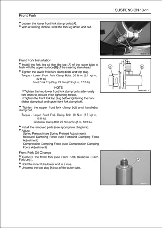 SUSPENSION 13-11
Front Fork

• Loosen the lower front fork clamp bolts [A].
• With a twisting motion, work the fork leg down and out.




Front Fork Installation
•  Install the fork leg so that the top [A] of the outer tube is
flush with the upper surface [B] of the steering stem head.
•  Tighten the lower front fork clamp bolts and top plug.
    Torque - Lower Front Fork Clamp Bolts: 30 N·m (3.1 kgf·m,
                22 ft·lb)
             Front Fork Top Plug: 23 N·m (2.3 kgf·m, 17 ft·lb)

                              NOTE
    ○Tighten the two lower front fork clamp bolts alternately
    two times to ensure even tightening torque.
    ○Tighten the front fork top plug before tightening the han-
    dlebar clamp bolt and upper front fork clamp bolt.

• Tighten the upper front fork clamp bolt and handlebar
clamp bolt.
    Torque - Upper Front Fork Clamp Bolt: 20 N·m (2.0 kgf·m,
               15 ft·lb)
            Handlebar Clamp Bolt: 25 N·m (2.5 kgf·m, 18 ft·lb)

• Install the removed parts (see appropriate chapters).
• Adjust:
     Spring Preload (see Spring Preload Adjustment)
     Rebound Damping Force (see Rebound Damping Force
     Adjustment)
     Compression Damping Force (see Compression Damping
     Force Adjustment)
Front Fork Oil Change
• Remove the front fork (see Front Fork Removal (Each
Fork Leg)).
• Hold the inner tube lower end in a vise.
• Unscrew the top plug [A] out of the outer tube.
 