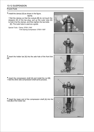 13-12 SUSPENSION
Front Fork

• Install the clamps [A] as shown in the figure.
                            NOTE
  ○Set the clamps so that the cutouts [B] do not touch the
  stoppers [C] of the top plug, pull up the outer tube [D]
  to hold it by the clamps, and then tighten the two bolts
    [E]. The outer tube is used as a guide.

  Special Tools - Clamp: 57001-1540
                   Fork Spring Compressor: 57001-1587




• Insert the holder bar [A] into the axle hole of the front fork
[B].




• Set thethe compression shaft [A] andsame process. [B].
○
  Insert
          other side compression shaft
                                       install the nut




• Insert of thelower end of the compression shaft [A] into the
hole [B]
          the
                 holder bar.
 