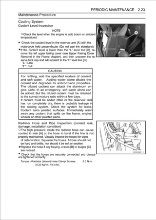 PERIODIC MAINTENANCE   2-23
Maintenance Procedure

Cooling System
Coolant Level Inspection
                              NOTE
    ○Check the level when the engine is cold (room or ambient
    temperature).

• Check the coolant level in the reserve tank [A] with the
    motorcycle held perpendicular (Do not use the sidestand).
    If the coolant level is lower than the “L” level line [B], re-
    move the left upper fairing cover (see Upper Fairing Cover
    Removal in the Frame chapter), and then unscrew the re-
    serve tank cap and add coolant to the “F” level line [C].
      “L”: Low
      “F”: Full
                          CAUTION
    For refilling, add the specified mixture of coolant
    and soft water. Adding water alone dilutes the
    coolant and degrades its anticorrosion properties.
    The diluted coolant can attack the aluminum en-
    gine parts. In an emergency, soft water alone can
    be added. But the diluted coolant must be returned
    to the correct mixture ratio within a few days.
    If coolant must be added often or the reservoir tank
    has run completely dry, there is probably leakage in
    the cooling system. Check the system for leaks.
    Coolant ruins painted surfaces. Immediately wash
    away any coolant that spills on the frame, engine,
    wheels or other painted parts.

Radiator Hose and Pipe Inspection (coolant leak,
damage, installation condition)
○The high pressure inside the radiator hose can cause
coolant to leak [A] or the hose to burst if the line is not
properly maintained. Visually inspect the hoses for signs
  of deterioration. Squeeze the hoses. A hose should not
  be hard and brittle, nor should it be soft or swollen.
  Replace the hose if any fraying, cracks [B] or bulges [C]
  are noticed.
• Check that the hoses are securely connected and clamps
are tightened correctly.
    Torque - Radiator (Water) Hose Clamp Screws:       2.0 N·m
               (0.20 kgf·m, 18 in·lb)
 