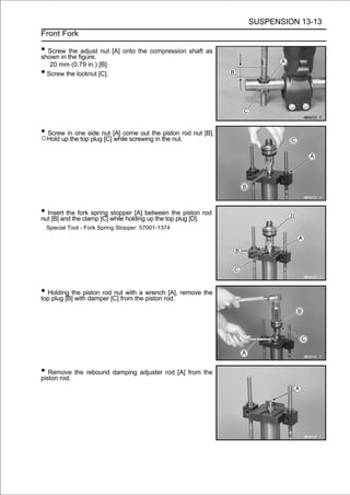 SUSPENSION 13-13
Front Fork

• Screw the figure. nut [A] onto the compression shaft as
shown in
         the adjust

     20 mm (0.79 in.) [B]
•   Screw the locknut [C].




• Hold upin one side nut [A] come out the the nut.rod nut [B].
○
  Screw
          the top plug [C] while screwing in
                                             piston




• Insert the fork spring while holdingbetween the piston rod
nut [B] and the clamp [C]
                          stopper [A]
                                       up the top plug [D].
    Special Tool - Fork Spring Stopper: 57001-1374




• Holding the piston rod[C] from the wrenchrod. remove the
top plug [B] with damper
                         nut with a
                                     piston
                                             [A],




• Remove the rebound damping adjuster rod [A] from the
piston rod.
 