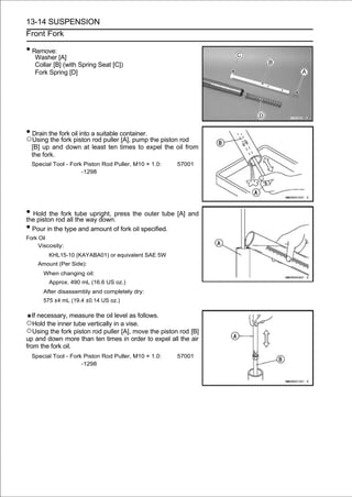 13-14 SUSPENSION
Front Fork

• Remove:
   Washer [A]
   Collar [B] (with Spring Seat [C])
   Fork Spring [D]




• Drain the fork oil into a suitable container.
○Using the fork piston rod puller [A], pump the piston rod
  [B] up and down at least ten times to expel the oil from
  the fork.
  Special Tool - Fork Piston Rod Puller, M10 × 1.0:   57001
                     -1298




• Hold the fork tubeway down.press the outer tube [A] and
the piston rod all the
                       upright,

• Pour in the type and amount of fork oil specified.
Fork Oil
     Viscosity:
         KHL15-10 (KAYABA01) or equivalent SAE 5W
    Amount (Per Side):
      When changing oil:
         Approx. 490 mL (16.6 US oz.)
      After disassembly and completely dry:
      575 ±4 mL (19.4 ±0.14 US oz.)

   If necessary, measure the oil level as follows.
○Hold the inner tube vertically in a vise.
○Using the fork piston rod puller [A], move the piston rod [B]
up and down more than ten times in order to expel all the air
from the fork oil.
  Special Tool - Fork Piston Rod Puller, M10 × 1.0:   57001
                     -1298
 