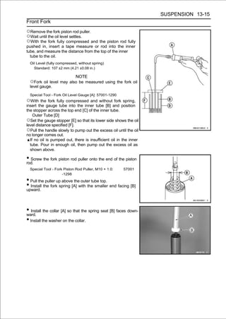 SUSPENSION 13-15
Front Fork

○Remove the fork piston rod puller.
○Wait until the oil level settles.
○With the fork fully compressed and the piston rod fully
pushed in, insert a tape measure or rod into the inner
tube, and measure the distance from the top of the inner
  tube to the oil.
  Oil Level (fully compressed, without spring)
    Standard: 107 ±2 mm (4.21 ±0.08 in.)

                         NOTE
  ○Fork oil level may also be measured using the fork oil
  level gauge.

  Special Tool - Fork Oil Level Gauge [A]: 57001-1290
○With the fork fully compressed and without fork spring,
insert the gauge tube into the inner tube [B] and position
the stopper across the top end [C] of the inner tube.
    Outer Tube [D]
○Set the gauge stopper [E] so that its lower side shows the oil
level distance specified [F].
○Pull the handle slowly to pump out the excess oil until the oil
no longer comes out.
  If no oil is pumped out, there is insufficient oil in the inner
  tube. Pour in enough oil, then pump out the excess oil as
  shown above.

• Screw the fork piston rod puller onto the end of the piston
rod.
  Special Tool - Fork Piston Rod Puller, M10 × 1.0:     57001
                     -1298
• Pull the puller up above the outer tube top.
• Install the fork spring [A] with the smaller end facing [B]
upward.




• Install the collar [A] so that the spring seat [B] faces down-
ward.
• Install the washer on the collar.
 