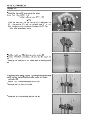 13-16 SUSPENSION
Front Fork

• Install the clamps [A] as shown in the figure.
Special Tools - Clamp: 57001-1540
                   Fork Spring Compressor: 57001-1587

                            NOTE
  ○Set the clamps so that the cutouts [B] do not fit the hole
  [C] of the washer [D], pull up the outer tube [E] to hold
  it by the clamps, and then tighten the two bolts [F]. The
     outer tube is used as a guide.




• Set the holder bar [A] and compression shafts [B].
• Screw in the fork compressor nut come out the piston rod
nut.
○Hold up the fork piston rod puller while screwing in the
nut.




• Insert thethe clamp [C]stopper [A] between fork piston rod
nut [B] and
              fork spring
                          while holding up the
                                               the piston

  rod puller [D].
  Special Tool - Fork Spring Stopper: 57001-1374

• Remove the fork piston rod puller.


• Install the rebound damping adjuster rod [A].
 