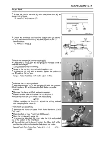 SUSPENSION 13-17
Front Fork

• Screw the figure. rod nut [A] onto the piston rod [B] as
shown in
         the piston

     12 mm (0.47 in.) or more [C]




• Checkand rebound damping adjuster [B] with a pair of the
top plug
         the distance between the bottom end [A] of

    vernier caliper.
     13 mm (0.51 in.) [C]




• Install the damper [A] on the top plug [B].
• Check ifthe O-ring [C] on the top plug and replace it with a
new one damaged.
○Apply grease to the new O-ring.
• Screw in the top plug stopped onto the piston rod.
• Holding the top top plug. a wrench, tighten the piston rod
nut [D] against the
                    plug with

    Torque - Piston Rod Nuts: 15 N·m (1.5 kgf·m, 11 ft·lb)



• Remove the fork spring stopper.
• Align the stoppersand loosen top fork spring compres-
[C] of the clamp [D],
                      [A] of the
                                 the
                                     plug [B] with the grooves

    sor nut.
• Remove the clamp and fork spring compressor.
• Raise the outer tube and screw the top plug into it.
• Install the front fork (see Front Fork Installation).
                                NOTE
    ○After installing the front fork, adjust the spring preload
    and damping force correctly.
Front Fork Disassembly
•  Remove the front fork (see Front Fork Removal (Each
Fork Leg)).
• Drain the fork oil (see Front Fork Oil Change).
• Hold the fork leg with a vise [A].
•  Unscrew the Allen bolt [B], then take the bolt and gasket
out of the bottom of the inner tube.
  If the cylinder unit is turned, loosen the Allen bolt while
  pushing the piston rod using the fork piston rod puller.
    Special Tool - Fork Piston Rod Puller, M10 × 1.0:        57001
                       -1298
 