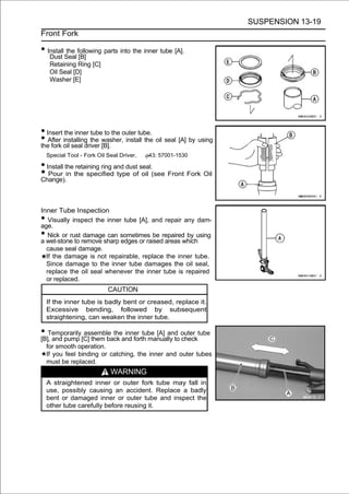 SUSPENSION 13-19
Front Fork

• Install Seal following parts into the inner tube [A].
   Dust
          the
                [B]
     Retaining Ring [C]
     Oil Seal [D]
     Washer [E]




• Insert the inner tube to the outer tube.
• After oil seal driver washer, install the oil seal [A] by using
the fork
         installing the
                        [B].
    Special Tool - Fork Oil Seal Driver,   43: 57001-1530

• Install the retaining ring and dust seal.
• Pour in the specified type of oil (see Front Fork Oil
Change).



Inner Tube Inspection
•  Visually inspect the inner tube [A], and repair any dam-
age.
•  Nick or rust damage can sometimes be repaired by using
a wet-stone to remove sharp edges or raised areas which
  cause seal damage.
  If the damage is not repairable, replace the inner tube.
  Since damage to the inner tube damages the oil seal,
  replace the oil seal whenever the inner tube is repaired
  or replaced.
                            CAUTION
    If the inner tube is badly bent or creased, replace it.
    Excessive bending, followed by subsequent
    straightening, can weaken the inner tube.

• Temporarily[C] them back and forth manually to outer tube
[B], and pump
              assemble the inner tube [A] and
                                                 check
    for smooth operation.
    If you feel binding or catching, the inner and outer tubes
    must be replaced.
                             WARNING
    A straightened inner or outer fork tube may fall in
    use, possibly causing an accident. Replace a badly
    bent or damaged inner or outer tube and inspect the
    other tube carefully before reusing it.
 