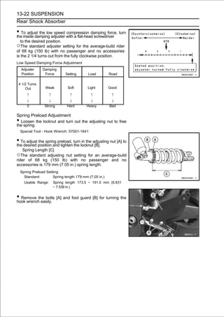 13-22 SUSPENSION
Rear Shock Absorber

• To adjust the low speed with a flat-head screwdriver turn
the inside damping adjuster
                            compression damping force,

    to the desired position.
○The standard adjuster setting for the average-build rider
of 68 kg (150 lb) with no passenger and no accessories
is the 2 1/4 turns out from the fully clockwise position.
Low Speed Damping Force Adjustment
    Adjuster     Damping
    Position      Force         Setting      Load        Road

 4 1/2 Turns
     Out          Weak            Soft      Light        Good
        ↑             ↑            ↑          ↑           ↑
        ↓             ↓            ↓          ↓           ↓
        0         Strong         Hard       Heavy        Bad

Spring Preload Adjustment
• Loosen the locknut and turn out the adjusting nut to free
the spring.
    Special Tool - Hook Wrench: 57001-1641

• To adjust position and tighten turnlocknutadjusting nut [A] to
the desired
            the spring preload,
                                 the
                                      in the
                                             [B].
   Spring Length [C]
○The standard adjusting nut setting for an average-build
rider of 68 kg (150 lb) with no passenger and no
accessories is 179 mm (7.05 in.) spring length.
    Spring Preload Setting
      Standard:        Spring length 179 mm (7.05 in.)
      Usable Range:       Spring length 173.5 ∼ 191.5 mm (6.831
                          ∼ 7.539 in.)


• Remove the bolts [A] and foot guard [B] for turning the
hook wrench easily.
 