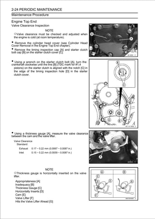 2-24 PERIODIC MAINTENANCE
Maintenance Procedure

Engine Top End
Valve Clearance Inspection
                           NOTE
 ○Valve   clearance must be checked and adjusted when
 the engine is cold (at room temperature).

• Remove theincylinder head coverchapter).
Cover Removal the Engine Top End
                                        (see Cylinder Head

• Remove on the starter clutch cover [C]. and starter clutch
bolt cap [B]
             the timing inspection cap [A]



• Using aclockwiseon the starter clutch mark[A], #1,4 the
crankshaft
           wrench
                   until the line [B] (TDC
                                           bolt
                                                for
                                                    turn

 pistons) on the starter clutch is aligned with the notch [C] in
 the edge of the timing inspection hole [D] in the starter
 clutch cover.




• Using thethickness gauge [A],lifter.
between
        a
             cam and the valve
                                  measure the valve clearance

 Valve Clearance
   Standard:
       Exhaust   0.17 ∼ 0.22 mm (0.0067 ∼ 0.0087 in.)
       Inlet     0.15 ∼ 0.22 mm (0.0059 ∼ 0.0087 in.)




                             NOTE
 ○Thickness gauge is horizontally inserted on the valve
 lifter.
   Appropriateness [A]
   Inadequacy [B]
   Thickness Gauge [C]
   Horizontally Inserts [D]
   Cam [E]
   Valve Lifter [F]
   Hits the Valve Lifter Ahead [G]
 