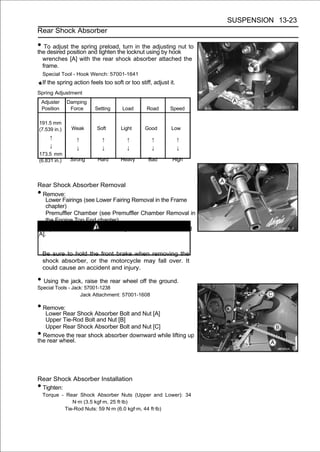 SUSPENSION 13-23
Rear Shock Absorber

• To adjustposition and tighten the locknut using by hook to
the desired
            the spring preload, turn in the adjusting nut

    wrenches [A] with the rear shock absorber attached the
    frame.
    Special Tool - Hook Wench: 57001-1641
    If the spring action feels too soft or too stiff, adjust it.
Spring Adjustment
    Adjuster   Damping
    Position    Force      Setting      Load       Road      Speed

191.5 mm
(7.539 in.)      Weak       Soft       Light      Good        Low
       ↑           ↑          ↑           ↑          ↑             ↑
       ↓           ↓          ↓           ↓          ↓             ↓
173.5 mm
(6.831 in.)     Strong      Hard       Heavy       Bad        High




Rear Shock Absorber Removal
• Remove:
    Lower Fairings (see Lower Fairing Removal in the Frame
    chapter)
    Premuffler Chamber (see Premuffler Chamber Removal in
    the Engine Top End chapter)
• Squeeze the brake lever slowly and hold it with a band
[A].
                              WARNING
    Be sure to hold the front brake when removing the
    shock absorber, or the motorcycle may fall over. It
    could cause an accident and injury.

• Using the jack, raise the rear wheel off the ground.
Special Tools - Jack: 57001-1238
                    Jack Attachment: 57001-1608

• Remove:
   Lower Rear Shock Absorber Bolt and Nut [A]
   Upper Tie-Rod Bolt and Nut [B]
   Upper Rear Shock Absorber Bolt and Nut [C]
• Remove the rear shock absorber downward while lifting up
the rear wheel.




Rear Shock Absorber Installation
•Tighten:
    Torque - Rear Shock Absorber Nuts (Upper and Lower): 34
               N·m (3.5 kgf·m, 25 ft·lb)
            Tie-Rod Nuts: 59 N·m (6.0 kgf·m, 44 ft·lb)
 