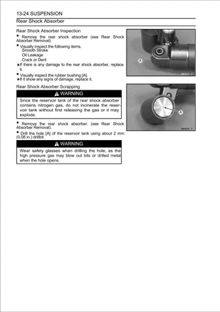 13-24 SUSPENSION
Rear Shock Absorber

Rear Shock Absorber Inspection
•  Remove the rear shock absorber (see Rear Shock
Absorber Removal).
•Visually inspect the following items.
   Smooth Stroke
   Oil Leakage
   Crack or Dent
 If there is any damage to the rear shock absorber, replace
 it.
•Visually inspect the rubber bushing [A].
 If it show any signs of damage, replace it.
Rear Shock Absorber Scrapping
                          WARNING
    Since the reservoir tank of the rear shock absorber
    contains nitrogen gas, do not incinerate the reser-
    voir tank without first releasing the gas or it may
    explode.

• Remove the rear shock absorber. (see Rear Shock
Absorber Removal).
• Drillin.) drillbit. [A] of the reservoir tank using about 2 mm
(0.08
         the hole

                          WARNING
    Wear safety glasses when drilling the hole, as the
    high pressure gas may blow out bits or drilled metal
    when the hole opens.
 