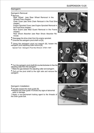 SUSPENSION 13-25
Swingarm

Swingarm Removal
•Remove:
  Rear Wheel (see Rear Wheel Removal in the
  Wheels/Tires chapter)
  Chain Cover (see Drive Chain Removal in the Final Drive
  chapter)
  Engine Sprocket Cover (see Engine Sprocket Removal in
  the Final Drive chapter)
  Mud Guard (see Mad Guard Removal in the Frame
  chapter)
  Rear Shock Absorber (see Rear Shock Absorber Re-
  moval)
•Disengage the drive chain from the engine sprocket.
•Unscrew the swingarm pivot shaft nut [A].
• Using the swingarm collar locknut [B]. [A], loosen the
swingarm pivot adjusting
                         pivot nut wrench

    Special Tool - Swingarm Pivot Nut Wrench: 57001-1597




• Turn the swingarmthe swingarm. counterclockwise to free the
adjusting collar from
                      pivot shaft [A]

○Make the gap between the adjusting collar and swingarm.
• Pull out the pivot shaft to the right side and remove the
swingarm.




Swingarm Installation
• Visually inspect the chain guide [A].
  Replace the chain guide if it shows any signs of abnormal
  wear or damage.
○Apply a non-permanent locking agent to the threads of
the chain guide bolt.
 