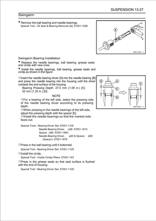 SUSPENSION 13-27
Swingarm

• Remove the ball bearing and needle bearings.
    Special Tool - Oil Seal & Bearing Remover [A]: 57001-1058




Swingarm Bearing Installation
•  Replace the needle bearings, ball bearing, grease seals
and circlip with new ones.
•  Install the needle bearings, ball bearing, grease seals and
circlip as shown in the figure.

○Insert the needle bearing driver [A] into the needle bearing [B]
and press the needle bearing into the housing until the driver
contacts the end surface of the housing.
   Bearing Pressing Depth: 27.5 mm (1.08 in.) [C]
   32 mm (1.25 in.) [D]
                             NOTE
    ○For a bearing of the left side, select the pressing side
    of the needle bearing driver according to its pressing
    depth.
    ○When pressing in the needle bearings of the left side,
    adjust the pressing depth with the spacer [E].
    ○Install the needle bearings so that the marked side
    faces out.

    Special Tools - Bearing Driver Set: 57001-1129
                     Needle Bearing Driver,    28: 57001-1610
                     Spacer 28: 57001-1663
                     Needle Bearing Driver,     20 & Spacer,  28
                       (Spacer): 57001-1678

○Press in the ball bearing until it bottomed.
    Special Tool - Bearing Driver Set: 57001-1129
○Install the circlip.
    Special Tool - Inside Circlip Pliers: 57001-143
○Press in the grease seals so that seal surface is flushed
with the end of housing.
    Special Tool - Bearing Driver Set: 57001-1129
 