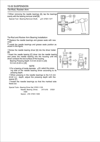 13-32 SUSPENSION
Tie-Rod, Rocker Arm

○When removing the needle bearings [A], tap the bearings
evenly with the bearing remover shaft [B].
    Special Tool - Bearing Remover Shaft,      13: 57001-1377




Tie-Rod and Rocker Arm Bearing Installation
• Replace the needle bearings and grease seals with new
ones.
• Install the needle bearings and grease seals position as
shown in the figure.

○Screw the needle bearing driver [A] into the driver holder
[B].
○Insert the needle bearing [C] driver into the needle bearing
and press the needle bearing into the housing until the
driver contacts the end surface of the housing.
    Bearing Pressing Depth: 5.5 mm (0.22 in.) [D]
    5.0 mm (0.20 in.) [E]
                               NOTE
    ○For a bearing of inside diameter 18, select the press-
      ing side of the needle bearing driver according to its
      pressing depth.
    ○When pressing in the needle bearings to the 5.5 mm
    (0.22 in.) depth, adjust the pressing depth with the
    spacer [F].
    ○Install the needle bearings so that the marked side
    faces out.

    Special Tools - Bearing Driver Set: 57001-1129
                     Needle Bearing Driver,       17/ 18:   57001
                       -1609
                     Spacer, 18: 57001-1636
 