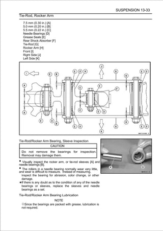 SUSPENSION 13-33
Tie-Rod, Rocker Arm

   7.5 mm (0.30 in.) [A]
   5.0 mm (0.20 in.) [B]
   5.5 mm (0.22 in.) [C]
   Needle Bearings [D]
   Grease Seals [E]
   Rear Shock Absorber [F]
   Tie-Rod [G]
   Rocker Arm [H]
   Front [I]
   Right Side [J]
   Left Side [K]




Tie-Rod/Rocker Arm Bearing, Sleeve Inspection
                       CAUTION
 Do not remove the bearings for inspection.
 Removal may damage them.

• Visually inspect the rocker arm, or tie-rod sleeves [A] and
needle bearings [B].
• The rollers in a needle bearing normallymeasuring, little,
and wear is difficult to measure. Instead of
                                             wear very

 inspect the bearing for abrasion, color change, or other
 damage.
 If there is any doubt as to the condition of any of the needle
 bearings or sleeves, replace the sleeves and needle
 bearings as a set.
Tie-Rod/Rocker Arm Bearing Lubrication
                           NOTE
 ○Since the bearings are packed with grease, lubrication is
 not required.
 