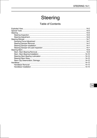 STEERING 14-1




                                                        Steering
                                                     Table of Contents
Exploded View..............................................................................................................................14-2
Special Tools ...............................................................................................................................14-5
Steering .......................................................................................................................................14-6
   Steering Inspection .................................................................................................................14-6
   Steering Adjustment................................................................................................................14-6
Steering Damper ..........................................................................................................................14-7
   Damping Force Adjustment ....................................................................................................14-7
   Steering Damper Removal......................................................................................................14-7
   Steering Damper Installation....................................................................................................14-7
   Steering Damper Oil Leak Inspection ......................................................................................14-7
Steering Stem...............................................................................................................................14-8
   Stem, Stem Bearing Removal..................................................................................................14-8
   Stem, Stem Bearing Installation.............................................................................................14-10
   Steering Stem Bearing Lubrication ........................................................................................14-12
   Steering Stem Warp..............................................................................................................14-12
   Stem Cap Deterioration, Damage..........................................................................................14-12
Handlebar...................................................................................................................................14-13
   Handlebar Removal ..............................................................................................................14-13
   Handlebar Installation ...........................................................................................................14-14




                                                                                                                                                       14
 