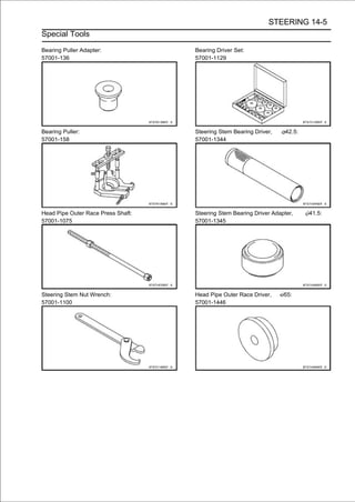 STEERING 14-5
Special Tools

Bearing Puller Adapter:             Bearing Driver Set:
57001-136                           57001-1129




Bearing Puller:                     Steering Stem Bearing Driver,     42.5:
57001-158                           57001-1344




Head Pipe Outer Race Press Shaft:   Steering Stem Bearing Driver Adapter,     41.5:
57001-1075                          57001-1345




Steering Stem Nut Wrench:           Head Pipe Outer Race Driver,     55:
57001-1100                          57001-1446
 