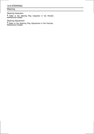 14-6 STEERING
Steering

Steering Inspection
•  Refer to the Steering Play Inspection in the Periodic
Maintenance chapter.
Steering Adjustment
• Refer to the Steering Play Adjustment in the Periodic
Maintenance chapter.
 