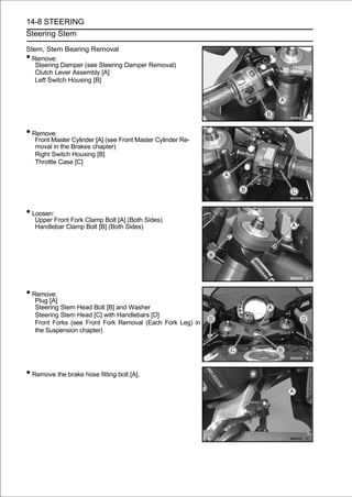 14-8 STEERING
Steering Stem

Stem, Stem Bearing Removal
• Remove:
   Steering Damper (see Steering Damper Removal)
   Clutch Lever Assembly [A]
   Left Switch Housing [B]




• Remove:
    Front Master Cylinder [A] (see Front Master Cylinder Re-
    moval in the Brakes chapter)
    Right Switch Housing [B]
    Throttle Case [C]




• Loosen:
    Upper Front Fork Clamp Bolt [A] (Both Sides)
    Handlebar Clamp Bolt [B] (Both Sides)




• Remove:
    Plug [A]
    Steering Stem Head Bolt [B] and Washer
    Steering Stem Head [C] with Handlebars [D]
    Front Forks (see Front Fork Removal (Each Fork Leg) in
    the Suspension chapter)




• Remove the brake hose fitting bolt [A].
 